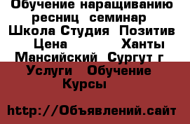 Обучение наращиванию ресниц, семинар. Школа-Студия “Позитив“ › Цена ­ 6 500 - Ханты-Мансийский, Сургут г. Услуги » Обучение. Курсы   
